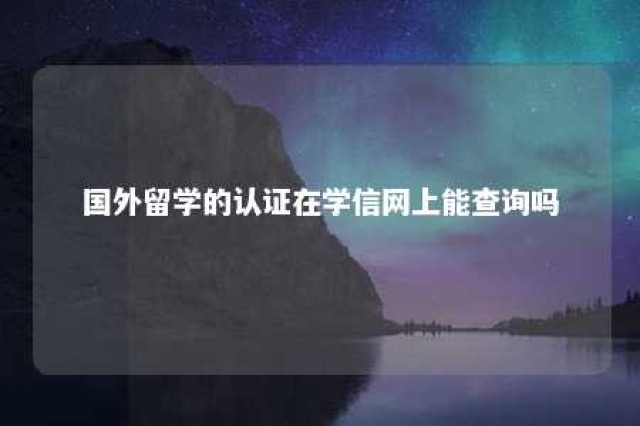 国外留学的认证在学信网上能查询吗 国外认证的学历可以在学信网可查吗