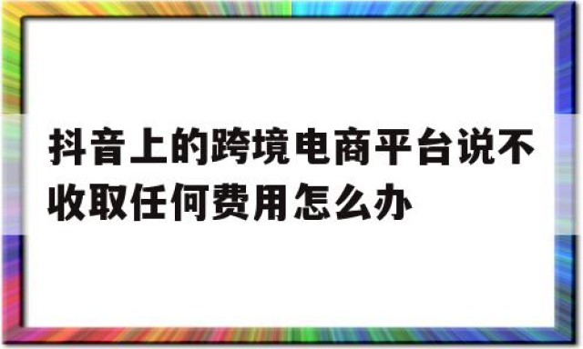 包含抖音上的跨境电商平台说不收取任何费用怎么办的词条