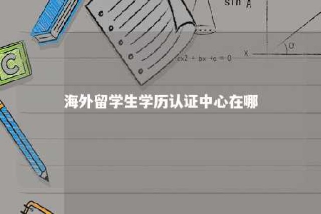 海外留学生学历认证中心在哪 海外留学生学历认证官网